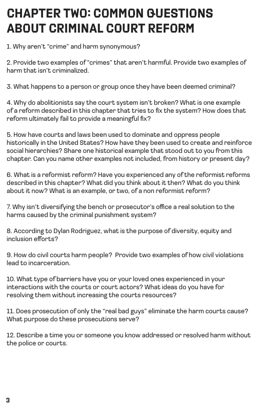 CHAPTER TWO: COMMON GUESTIONS ABOUT CRIMINAL COURT REFORM  1. Why aren’  “crime” and harm synonymous?  2. Provide two examples of “crimes” that aren’t harmful. Provide two examples of harm that isn’t criminalized.  3. What happens to a person or group once they have been deemed criminal?  4. Why do abolitionists say the court system isn’t broken? What is one example ofa reform described in this chapter that tries to fix the system? How does that reform ultimately fail to provide a meaningful fix?  5. How have courts and laws been used to dominate and oppress people historically in the United States? How have they been used to create and reinforce social hierarchies? Share one historical example that stood out to you from this  chapter. Can you name other examples not included, from history or present day?  6. What is a reformist reform? Have you experienced any of the reformist reforms described in this chapter? What did you think about it then? What do you think about it now? What is an example, or two, of a non reformist reform?  7.Why isn’t diversifying the bench or prosecutor’s office a real solution to the harms caused by the criminal punishment system?  8. According to Dylan Rodriguez, what is the purpose of diversity, equity and inclusion efforts?  9. How do civil courts harm people? Provide two examples of how civilviolations. lead to incarceration.  10. What type of barriers have you or your loved ones experienced in your interactions with the courts or court actors? What ideas do you have for resolving them without increasing the courts resources?  11.Does prosecution of only the “real bad guys” eliminate the harm courts cause? What purpose do these prosecutions serve?  12. Describe a time you or someone you know addressed or resolved harm without the police or courts 